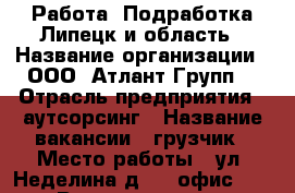 Работа/ Подработка Липецк и область › Название организации ­ ООО “Атлант Групп“ › Отрасль предприятия ­ аутсорсинг › Название вакансии ­ грузчик › Место работы ­ ул. Неделина д. 32 офис 55 › Возраст от ­ 18 › Возраст до ­ 60 - Липецкая обл., Липецк г. Работа » Вакансии   . Липецкая обл.,Липецк г.